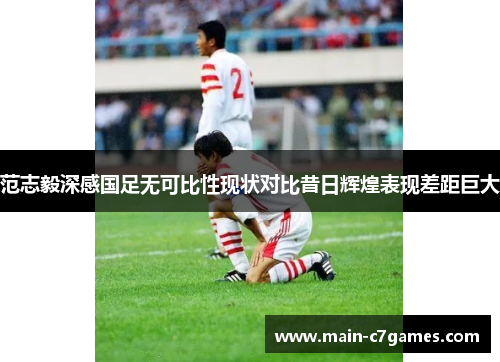 范志毅深感国足无可比性现状对比昔日辉煌表现差距巨大