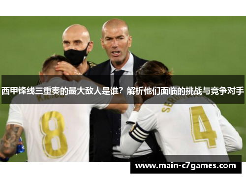 西甲锋线三重奏的最大敌人是谁?解析他们面临的挑战与竞争对手 西甲锋线三重奏的最大敌人是谁?解析他们面临的挑战与竞争对手