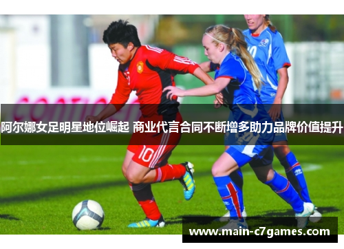 阿尔娜女足明星地位崛起 商业代言合同不断增多助力品牌价值提升 阿尔娜女足明星地位崛起 商业代言合同不断增多助力品牌价值提升