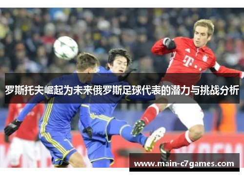 罗斯托夫崛起为未来俄罗斯足球代表的潜力与挑战分析 罗斯托夫崛起为未来俄罗斯足球代表的潜力与挑战分析
