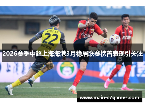 2026赛季中超上海海港3月稳居联赛榜首表现引关注 2026赛季中超上海海港3月稳居联赛榜首表现引关注
